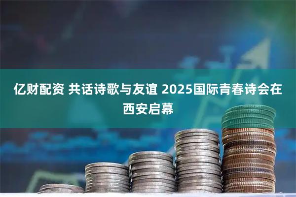 亿财配资 共话诗歌与友谊 2025国际青春诗会在西安启幕