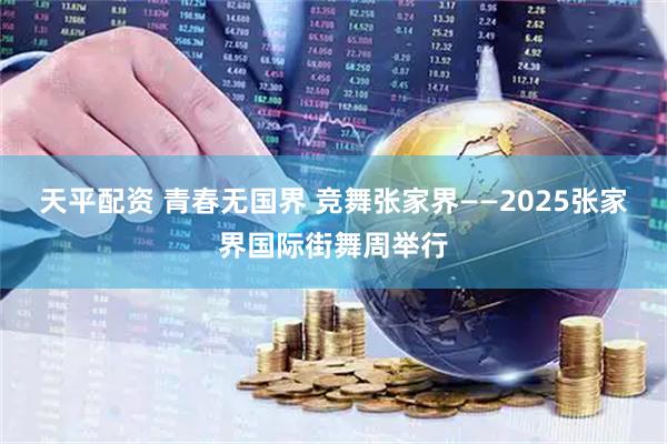 天平配资 青春无国界 竞舞张家界——2025张家界国际街舞周举行