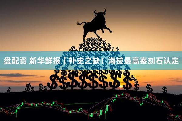 盘配资 新华鲜报｜补史之缺！海拔最高秦刻石认定
