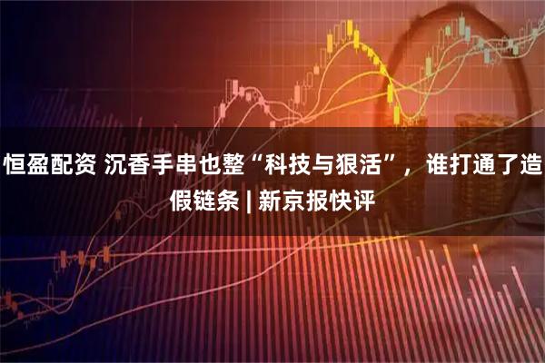 恒盈配资 沉香手串也整“科技与狠活”，谁打通了造假链条 | 新京报快评