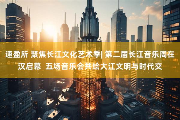 速盈所 聚焦长江文化艺术季| 第二届长江音乐周在汉启幕  五场音乐会共绘大江文明与时代交