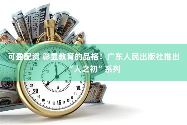 可盈配资 彰显教育的品格！广东人民出版社推出“人之初”系列