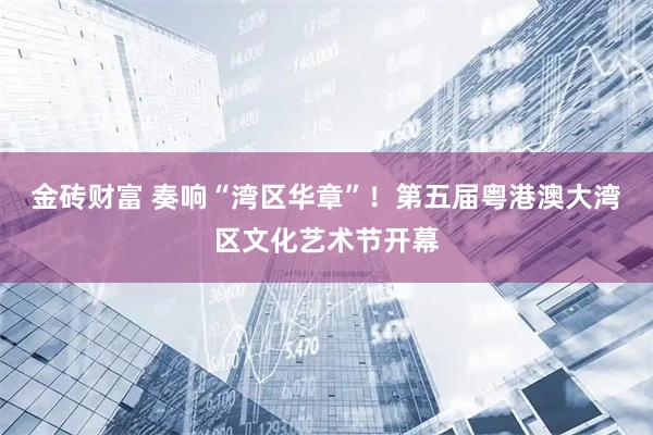 金砖财富 奏响“湾区华章”！第五届粤港澳大湾区文化艺术节开幕