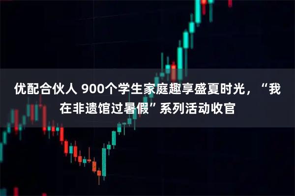 优配合伙人 900个学生家庭趣享盛夏时光，“我在非遗馆过暑假”系列活动收官