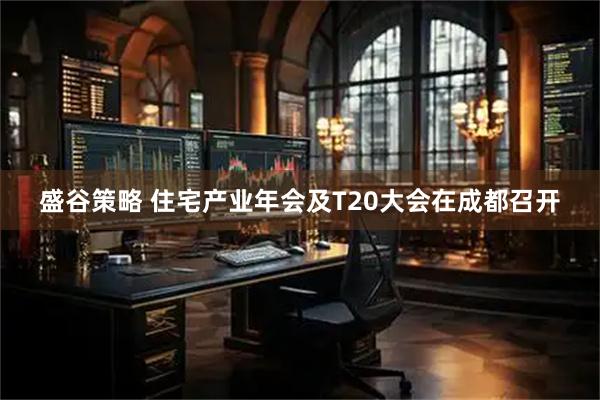 盛谷策略 住宅产业年会及T20大会在成都召开