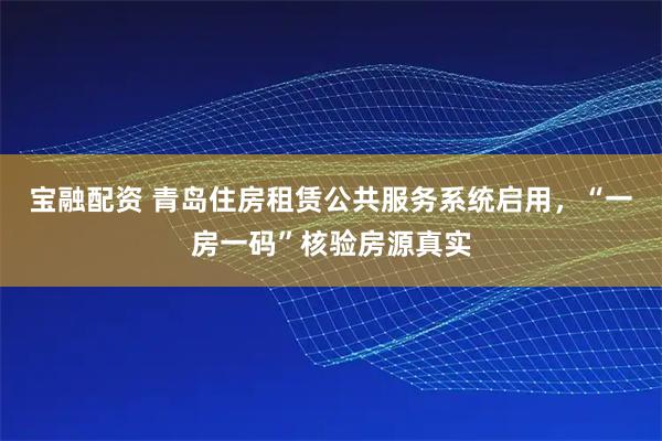 宝融配资 青岛住房租赁公共服务系统启用，“一房一码”核验房源真实