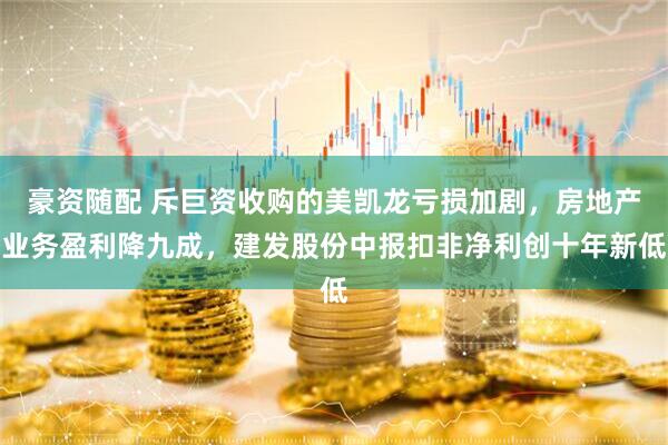 豪资随配 斥巨资收购的美凯龙亏损加剧，房地产业务盈利降九成，建发股份中报扣非净利创十年新低