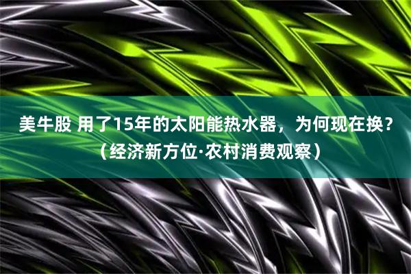 美牛股 用了15年的太阳能热水器，为何现在换？（经济新方位·农村消费观察）