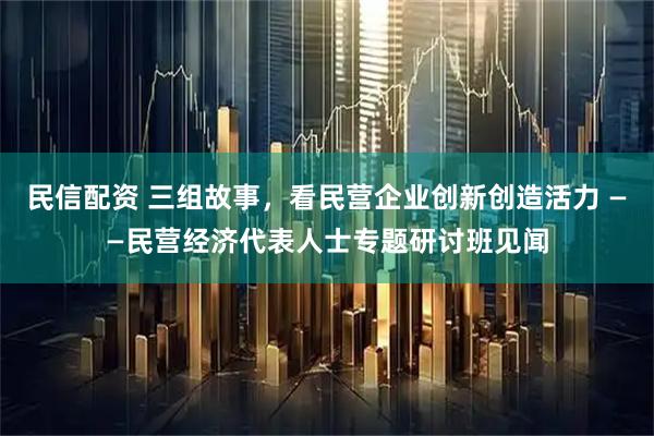 民信配资 三组故事，看民营企业创新创造活力 ——民营经济代表人士专题研讨班见闻