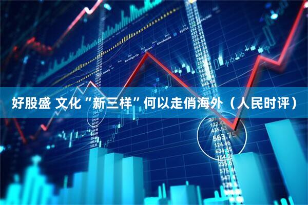好股盛 文化“新三样”何以走俏海外（人民时评）