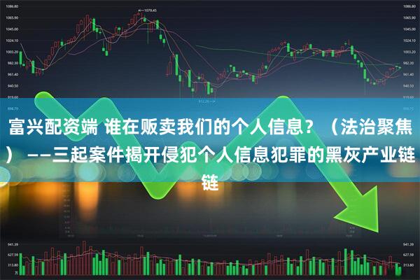 富兴配资端 谁在贩卖我们的个人信息？（法治聚焦） ——三起案件揭开侵犯个人信息犯罪的黑灰产业链