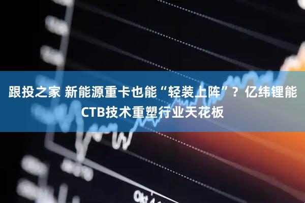 跟投之家 新能源重卡也能“轻装上阵”？亿纬锂能CTB技术重塑行业天花板