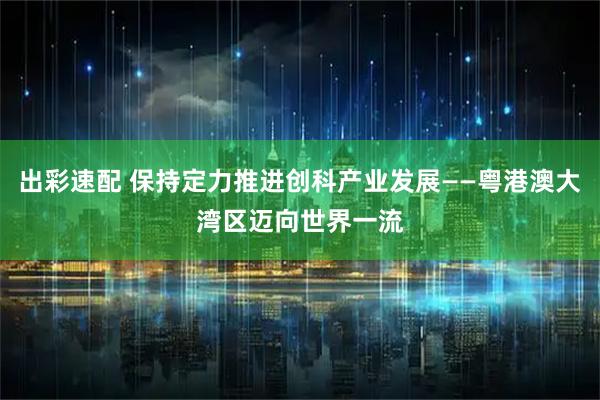出彩速配 保持定力推进创科产业发展——粤港澳大湾区迈向世界一流