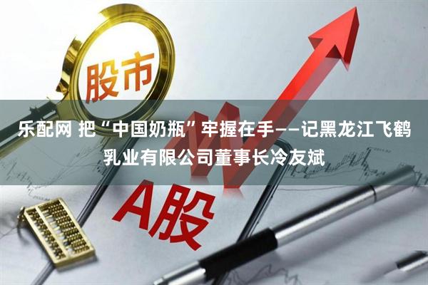 乐配网 把“中国奶瓶”牢握在手——记黑龙江飞鹤乳业有限公司董事长冷友斌