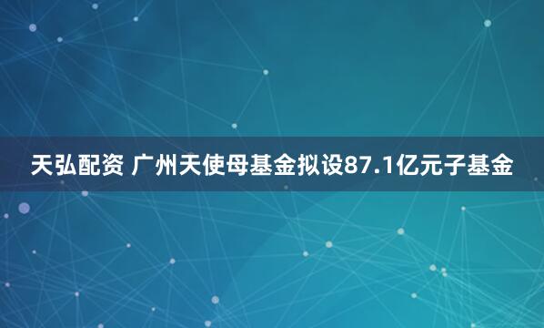 天弘配资 广州天使母基金拟设87.1亿元子基金