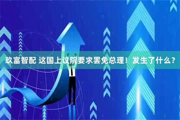 玖富智配 这国上议院要求罢免总理！发生了什么？