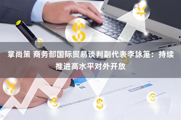 掌尚策 商务部国际贸易谈判副代表李詠箑：持续推进高水平对外开放