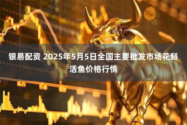 银易配资 2025年5月5日全国主要批发市场花鲢活鱼价格行情