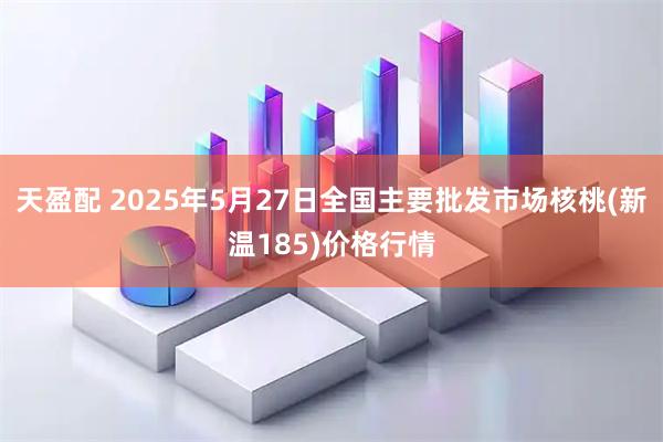 天盈配 2025年5月27日全国主要批发市场核桃(新温185)价格行情