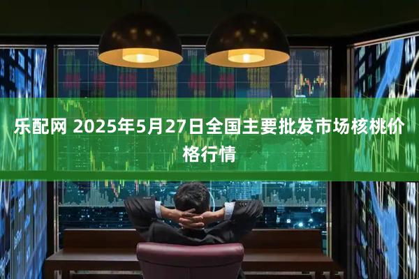 乐配网 2025年5月27日全国主要批发市场核桃价格行情