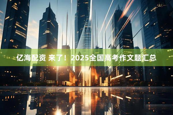 亿海配资 来了！2025全国高考作文题汇总