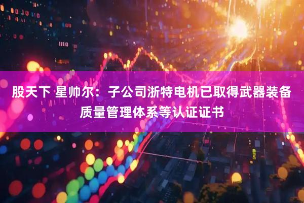 股天下 星帅尔：子公司浙特电机已取得武器装备质量管理体系等认证证书