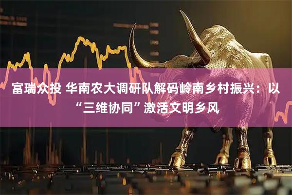 富瑞众投 华南农大调研队解码岭南乡村振兴：以“三维协同”激活文明乡风