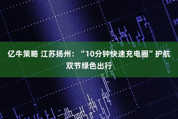亿牛策略 江苏扬州：“10分钟快速充电圈”护航双节绿色出行