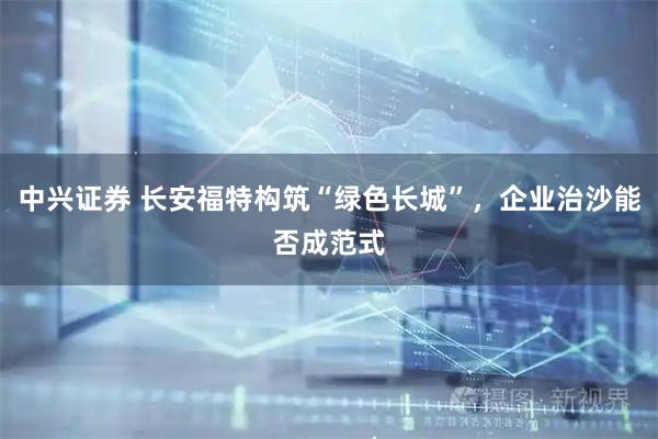 中兴证券 长安福特构筑“绿色长城”，企业治沙能否成范式
