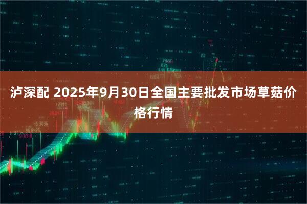 泸深配 2025年9月30日全国主要批发市场草菇价格行情