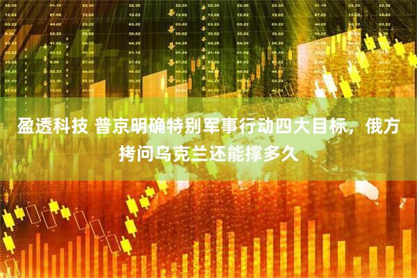 盈透科技 普京明确特别军事行动四大目标，俄方拷问乌克兰还能撑多久