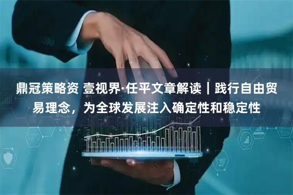 鼎冠策略资 壹视界·任平文章解读｜践行自由贸易理念，为全球发展注入确定性和稳定性