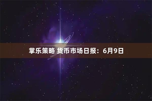 掌乐策略 货币市场日报：6月9日