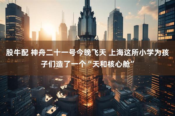 股牛配 神舟二十一号今晚飞天 上海这所小学为孩子们造了一个“天和核心舱”