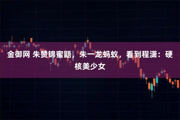 金御网 朱赞锦蜜鼯，朱一龙蚂蚁，看到程潇：硬核美少女