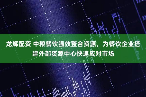 龙辉配资 中粮餐饮强效整合资源，为餐饮企业搭建外部资源中心快速应对市场