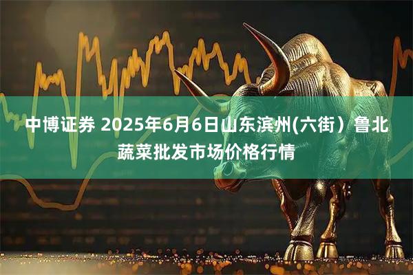 中博证券 2025年6月6日山东滨州(六街）鲁北蔬菜批发市场价格行情