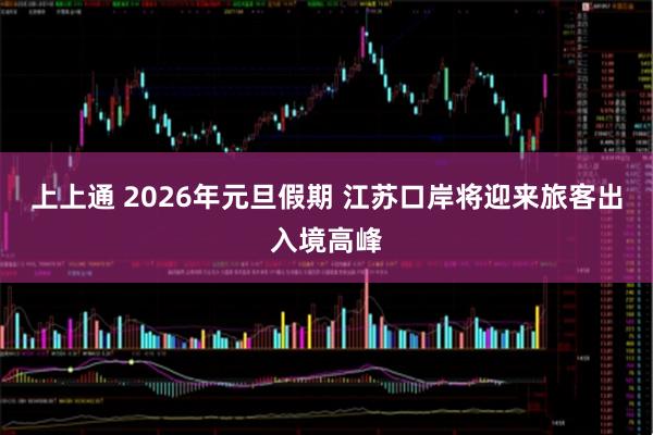 上上通 2026年元旦假期 江苏口岸将迎来旅客出入境高峰