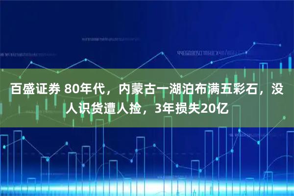 百盛证券 80年代，内蒙古一湖泊布满五彩石，没人识货遭人捡，3年损失20亿
