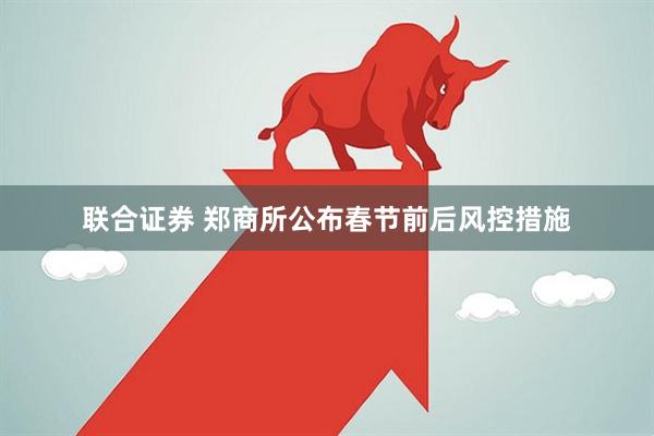 联合证券 郑商所公布春节前后风控措施