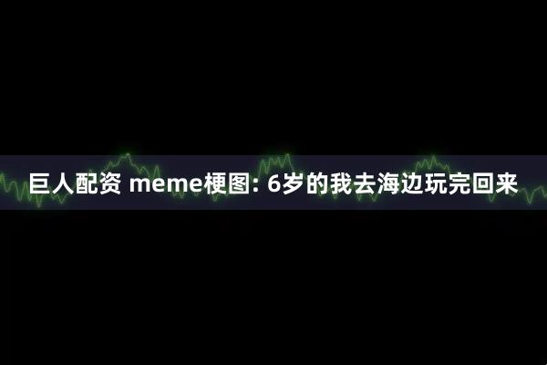巨人配资 meme梗图: 6岁的我去海边玩完回来