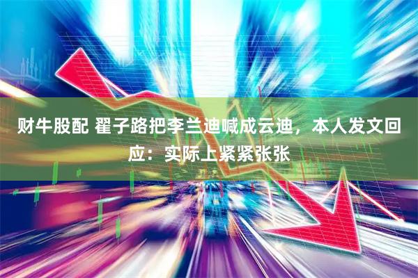 财牛股配 翟子路把李兰迪喊成云迪，本人发文回应：实际上紧紧张张