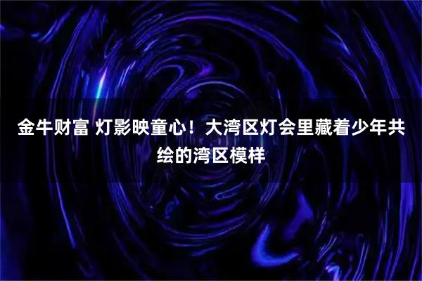 金牛财富 灯影映童心！大湾区灯会里藏着少年共绘的湾区模样