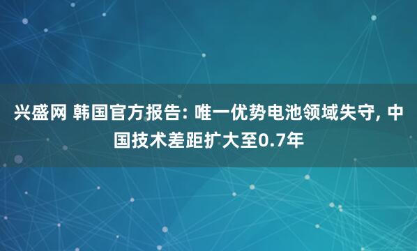 兴盛网 韩国官方报告: 唯一优势电池领域失守, 中国技术差距扩大至0.7年
