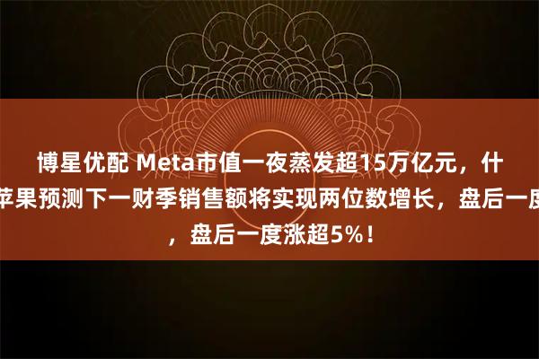 博星优配 Meta市值一夜蒸发超15万亿元,什么情况?苹果预测下一财季销售额将实现两位数增长,盘后一度涨超5%!