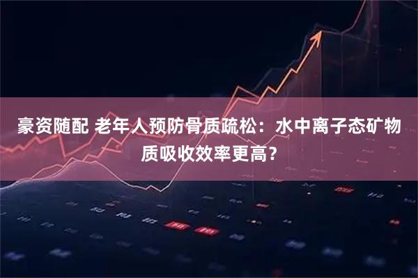 豪资随配 老年人预防骨质疏松：水中离子态矿物质吸收效率更高？