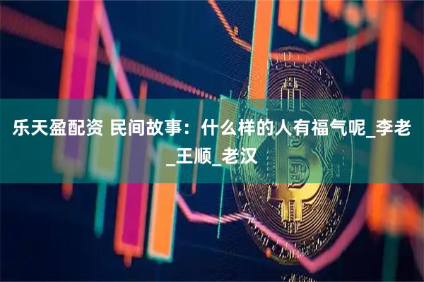 乐天盈配资 民间故事：什么样的人有福气呢_李老_王顺_老汉