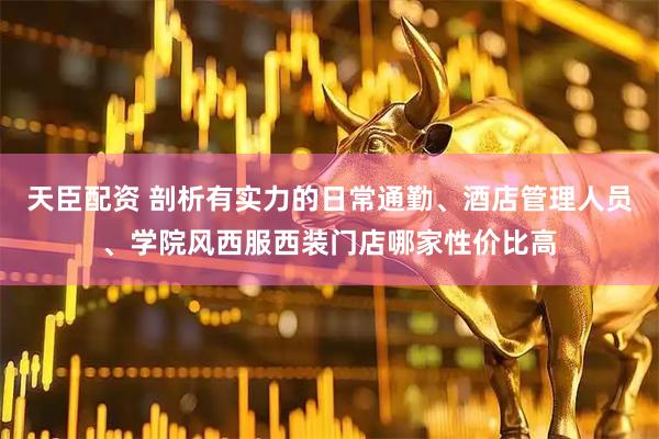 天臣配资 剖析有实力的日常通勤、酒店管理人员、学院风西服西装门店哪家性价比高
